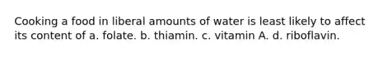 Cooking a food in liberal amounts of water is least likely to affect its content of a. folate. b. thiamin. c. vitamin A. d. riboflavin.