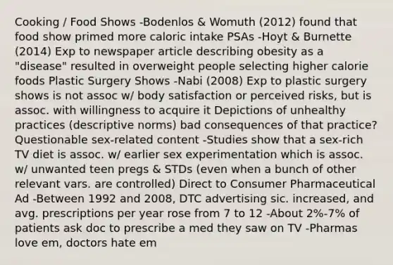 Cooking / Food Shows -Bodenlos & Womuth (2012) found that food show primed more caloric intake PSAs -Hoyt & Burnette (2014) Exp to newspaper article describing obesity as a "disease" resulted in overweight people selecting higher calorie foods Plastic Surgery Shows -Nabi (2008) Exp to plastic surgery shows is not assoc w/ body satisfaction or perceived risks, but is assoc. with willingness to acquire it Depictions of unhealthy practices (descriptive norms) bad consequences of that practice? Questionable sex-related content -Studies show that a sex-rich TV diet is assoc. w/ earlier sex experimentation which is assoc. w/ unwanted teen pregs & STDs (even when a bunch of other relevant vars. are controlled) Direct to Consumer Pharmaceutical Ad -Between 1992 and 2008, DTC advertising sic. increased, and avg. prescriptions per year rose from 7 to 12 -About 2%-7% of patients ask doc to prescribe a med they saw on TV -Pharmas love em, doctors hate em