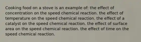 Cooking food on a stove is an example of: the effect of concentration on the speed chemical reaction. the effect of temperature on the speed chemical reaction. the effect of a catalyst on the speed chemical reaction. the effect of <a href='https://www.questionai.com/knowledge/kEtsSAPENL-surface-area' class='anchor-knowledge'>surface area</a> on the speed chemical reaction. the effect of time on the speed chemical reaction.