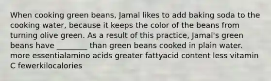 When cooking green beans, Jamal likes to add baking soda to the cooking water, because it keeps the color of the beans from turning olive green. As a result of this practice, Jamal's green beans have ________ than green beans cooked in plain water. more essentialamino acids greater fattyacid content less vitamin C fewerkilocalories