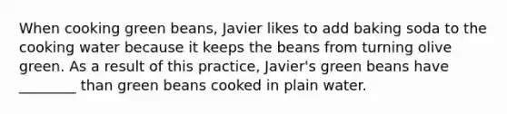 When cooking green beans, Javier likes to add baking soda to the cooking water because it keeps the beans from turning olive green. As a result of this practice, Javier's green beans have ________ than green beans cooked in plain water.