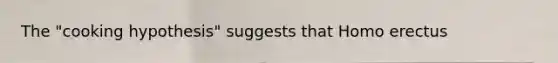 The "cooking hypothesis" suggests that Homo erectus