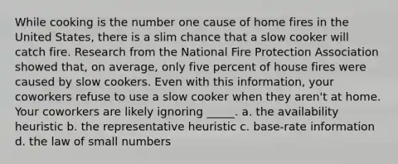 While cooking is the number one cause of home fires in the United States, there is a slim chance that a slow cooker will catch fire. Research from the National Fire Protection Association showed that, on average, only five percent of house fires were caused by slow cookers. Even with this information, your coworkers refuse to use a slow cooker when they aren't at home. Your coworkers are likely ignoring _____. a. the availability heuristic b. the representative heuristic c. base-rate information d. the law of small numbers