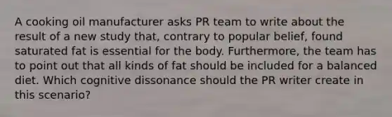 A cooking oil manufacturer asks PR team to write about the result of a new study that, contrary to popular belief, found saturated fat is essential for the body. Furthermore, the team has to point out that all kinds of fat should be included for a balanced diet. Which cognitive dissonance should the PR writer create in this scenario?