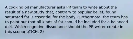 A cooking oil manufacturer asks PR team to write about the result of a new study that, contrary to popular belief, found saturated fat is essential for the body. Furthermore, the team has to point out that all kinds of fat should be included for a balanced diet. Which cognitive dissonance should the PR writer create in this scenario?(CH. 2)