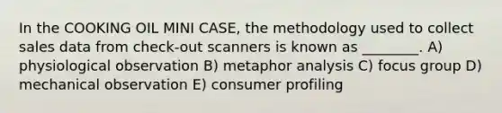 In the COOKING OIL MINI CASE, the methodology used to collect sales data from check-out scanners is known as ________. A) physiological observation B) metaphor analysis C) focus group D) mechanical observation E) consumer profiling