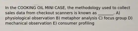 In the COOKING OIL MINI CASE, the methodology used to collect sales data from checkout scanners is known as ________. A) physiological observation B) metaphor analysis C) focus group D) mechanical observation E) consumer profiling