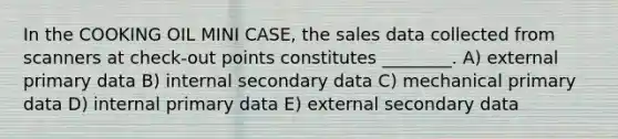 In the COOKING OIL MINI CASE, the sales data collected from scanners at check-out points constitutes ________. A) external primary data B) internal secondary data C) mechanical primary data D) internal primary data E) external secondary data