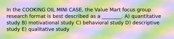 In the COOKING OIL MINI CASE, the Value Mart focus group research format is best described as a ________. A) quantitative study B) motivational study C) behavioral study D) descriptive study E) qualitative study