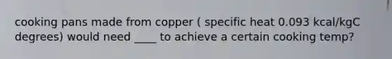 cooking pans made from copper ( specific heat 0.093 kcal/kgC degrees) would need ____ to achieve a certain cooking temp?