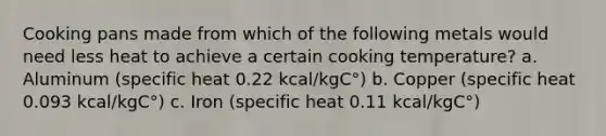 Cooking pans made from which of the following metals would need less heat to achieve a certain cooking temperature? a. Aluminum (specific heat 0.22 kcal/kgC°) b. Copper (specific heat 0.093 kcal/kgC°) c. Iron (specific heat 0.11 kcal/kgC°)