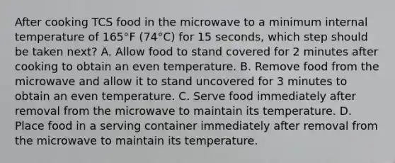 After cooking TCS food in the microwave to a minimum internal temperature of 165°F (74°C) for 15 seconds, which step should be taken next? A. Allow food to stand covered for 2 minutes after cooking to obtain an even temperature. B. Remove food from the microwave and allow it to stand uncovered for 3 minutes to obtain an even temperature. C. Serve food immediately after removal from the microwave to maintain its temperature. D. Place food in a serving container immediately after removal from the microwave to maintain its temperature.