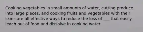 Cooking vegetables in small amounts of water, cutting produce into large pieces, and cooking fruits and vegetables with their skins are all effective ways to reduce the loss of ___ that easily leach out of food and dissolve in cooking water