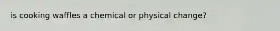 is cooking waffles a chemical or physical change?