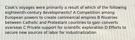 Cook's voyages were primarily a result of which of the following eighteenth-century developments? A Competition among European powers to create commercial empires B Rivalries between Catholic and Protestant countries to gain converts overseas C Private support for scientific exploration D Efforts to secure new sources of labor for industrialization