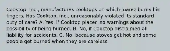 Cooktop, Inc., manufactures cooktops on which Juarez burns his fingers. Has Cooktop, Inc., unreasonably violated its standard duty of care? A. Yes, if Cooktop placed no warnings about the possibility of being burned. B. No, if Cooktop disclaimed all liability for accidents. C. No, because stoves get hot and some people get burned when they are careless.