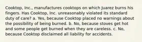 Cooktop, Inc., manufactures cooktops on which Juarez burns his fingers. Has Cooktop, Inc. unreasonably violated its standard duty of care? a. Yes, because Cooktop placed no warnings about the possibility of being burned. b. No, because stoves get hot and some people get burned when they are careless. c. No, because Cooktop disclaimed all liability for accidents.