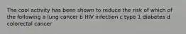 The cool activity has been shown to reduce the risk of which of the following a lung cancer b HIV infection c type 1 diabetes d colorectal cancer