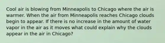 Cool air is blowing from Minneapolis to Chicago where the air is warmer. When the air from Minneapolis reaches Chicago clouds begin to appear. If there is no increase in the amount of water vapor in the air as it moves what could explain why the clouds appear in the air in Chicago?