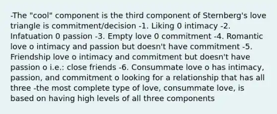 -The "cool" component is the third component of Sternberg's love triangle is commitment/decision -1. Liking 0 intimacy -2. Infatuation 0 passion -3. Empty love 0 commitment -4. Romantic love o intimacy and passion but doesn't have commitment -5. Friendship love o intimacy and commitment but doesn't have passion o i.e.: close friends -6. Consummate love o has intimacy, passion, and commitment o looking for a relationship that has all three -the most complete type of love, consummate love, is based on having high levels of all three components