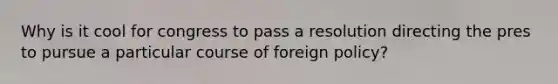 Why is it cool for congress to pass a resolution directing the pres to pursue a particular course of foreign policy?