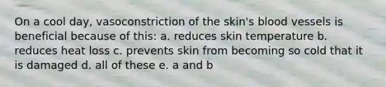 On a cool day, vasoconstriction of the skin's blood vessels is beneficial because of this: a. reduces skin temperature b. reduces heat loss c. prevents skin from becoming so cold that it is damaged d. all of these e. a and b