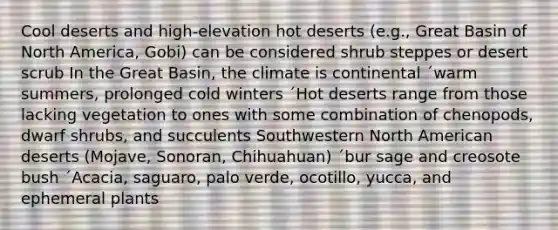 Cool deserts and high-elevation hot deserts (e.g., Great Basin of North America, Gobi) can be considered shrub steppes or desert scrub In the Great Basin, the climate is continental ´warm summers, prolonged cold winters ´Hot deserts range from those lacking vegetation to ones with some combination of chenopods, dwarf shrubs, and succulents Southwestern North American deserts (Mojave, Sonoran, Chihuahuan) ´bur sage and creosote bush ´Acacia, saguaro, palo verde, ocotillo, yucca, and ephemeral plants