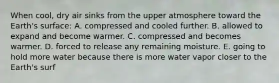 When cool, dry air sinks from the upper atmosphere toward the Earth's surface: A. compressed and cooled further. B. allowed to expand and become warmer. C. compressed and becomes warmer. D. forced to release any remaining moisture. E. going to hold more water because there is more water vapor closer to the Earth's surf