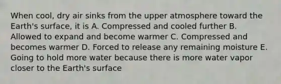 When cool, dry air sinks from the upper atmosphere toward the Earth's surface, it is A. Compressed and cooled further B. Allowed to expand and become warmer C. Compressed and becomes warmer D. Forced to release any remaining moisture E. Going to hold more water because there is more water vapor closer to the Earth's surface