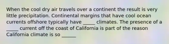 When the cool dry air travels over a continent the result is very little precipitation. Continental margins that have cool ocean currents offshore typically have _____ climates. The presence of a _____ current off the coast of California is part of the reason California climate is so ______