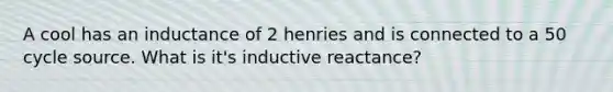 A cool has an inductance of 2 henries and is connected to a 50 cycle source. What is it's inductive reactance?