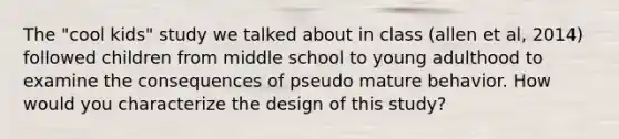 The "cool kids" study we talked about in class (allen et al, 2014) followed children from middle school to young adulthood to examine the consequences of pseudo mature behavior. How would you characterize the design of this study?