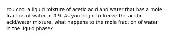 You cool a liquid mixture of acetic acid and water that has a mole fraction of water of 0.9. As you begin to freeze the acetic acid/water mixture, what happens to the mole fraction of water in the liquid phase?