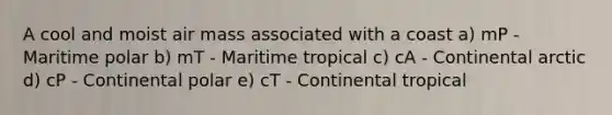 A cool and moist air mass associated with a coast a) mP - Maritime polar b) mT - Maritime tropical c) cA - Continental arctic d) cP - Continental polar e) cT - Continental tropical