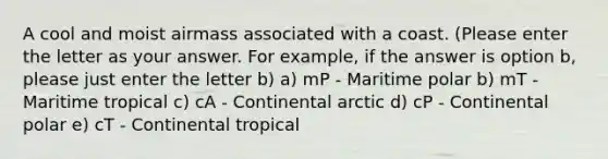 A cool and moist airmass associated with a coast. (Please enter the letter as your answer. For example, if the answer is option b, please just enter the letter b) a) mP - Maritime polar b) mT - Maritime tropical c) cA - Continental arctic d) cP - Continental polar e) cT - Continental tropical