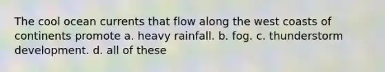 The cool ocean currents that flow along the west coasts of continents promote a. heavy rainfall. b. fog. c. thunderstorm development. d. all of these