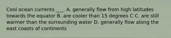 Cool ocean currents ___. A. generally flow from high latitudes towards the equator B. are cooler than 15 degrees C C. are still warmer than the surrounding water D. generally flow along the east coasts of continents