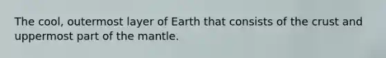 The cool, outermost layer of Earth that consists of the crust and uppermost part of the mantle.