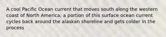 A cool Pacific Ocean current that moves south along the western coast of North America; a portion of this surface ocean current cycles back around the alaskan shoreline and gets colder in the process