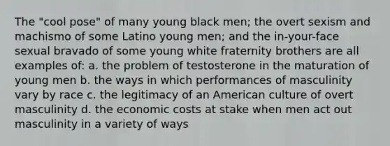 The "cool pose" of many young black men; the overt sexism and machismo of some Latino young men; and the in-your-face sexual bravado of some young white fraternity brothers are all examples of: a. the problem of testosterone in the maturation of young men b. the ways in which performances of masculinity vary by race c. the legitimacy of an American culture of overt masculinity d. the economic costs at stake when men act out masculinity in a variety of ways