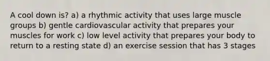 A cool down is? a) a rhythmic activity that uses large muscle groups b) gentle cardiovascular activity that prepares your muscles for work c) low level activity that prepares your body to return to a resting state d) an exercise session that has 3 stages