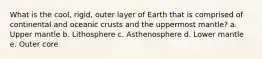 What is the cool, rigid, outer layer of Earth that is comprised of continental and oceanic crusts and the uppermost mantle? a. Upper mantle b. Lithosphere c. Asthenosphere d. Lower mantle e. Outer core