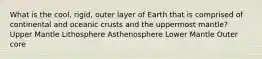 What is the cool, rigid, outer layer of Earth that is comprised of continental and oceanic crusts and the uppermost mantle? Upper Mantle Lithosphere Asthenosphere Lower Mantle Outer core