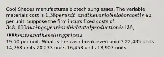 Cool Shades manufactures biotech sunglasses. The variable materials cost is 1.38 per unit, and the variable labor cost is.92 per unit. Suppose the firm incurs fixed costs of 348,000 during a year in which total production is 136,000 units and the selling price is19.50 per unit. What is the cash break-even point? 22,435 units 14,768 units 20,233 units 16,453 units 18,907 units