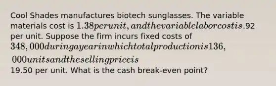 Cool Shades manufactures biotech sunglasses. The variable materials cost is 1.38 per unit, and the variable labor cost is.92 per unit. Suppose the firm incurs fixed costs of 348,000 during a year in which total production is 136,000 units and the selling price is19.50 per unit. What is the cash break-even point?