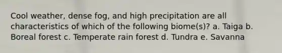 Cool weather, dense fog, and high precipitation are all characteristics of which of the following biome(s)? a. Taiga b. Boreal forest c. Temperate rain forest d. Tundra e. Savanna