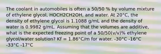 The coolant in automobiles is often a 50/50 % by volume mixture of ethylene glycol, HOCH2CH2OH, and water. At 20°C, the density of ethylene glycol is 1.1088 g/mL and the density of water is 0.9982 g/mL. Assuming that the volumes are additive, what is the expected freezing point of a 50/50(v/v)% ethylene glycol/water solution? Kf = 1.86°C/m for water. -30°C -16°C -33°C -17°C