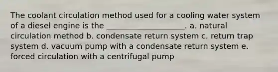 The coolant circulation method used for a cooling water system of a diesel engine is the ____________________. a. natural circulation method b. condensate return system c. return trap system d. vacuum pump with a condensate return system e. forced circulation with a centrifugal pump