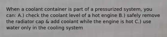 When a coolant container is part of a pressurized system, you can: A.) check the coolant level of a hot engine B.) safely remove the radiator cap & add coolant while the engine is hot C.) use water only in the cooling system