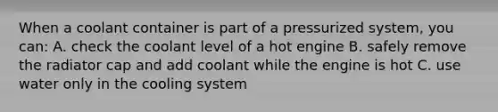 When a coolant container is part of a pressurized system, you can: A. check the coolant level of a hot engine B. safely remove the radiator cap and add coolant while the engine is hot C. use water only in the cooling system